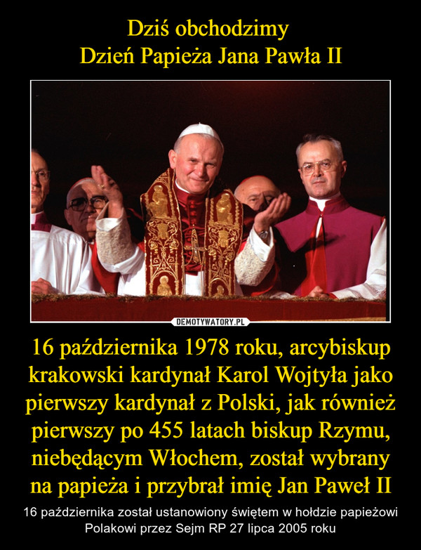Dziś obchodzimy 
Dzień Papieża Jana Pawła II 16 października 1978 roku, arcybiskup krakowski kardynał Karol Wojtyła jako pierwszy kardynał z Polski, jak również pierwszy po 455 latach biskup Rzymu, niebędącym Włochem, został wybrany na papieża i przybrał imię Jan Paweł II