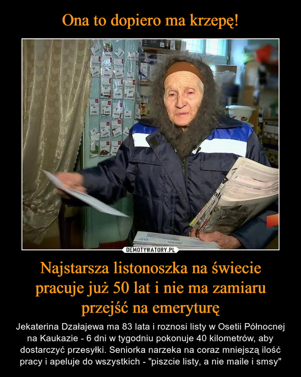 Najstarsza listonoszka na świeciepracuje już 50 lat i nie ma zamiaruprzejść na emeryturę – Jekaterina Dzałajewa ma 83 lata i roznosi listy w Osetii Północnej na Kaukazie - 6 dni w tygodniu pokonuje 40 kilometrów, aby dostarczyć przesyłki. Seniorka narzeka na coraz mniejszą ilość pracy i apeluje do wszystkich - "piszcie listy, a nie maile i smsy" 