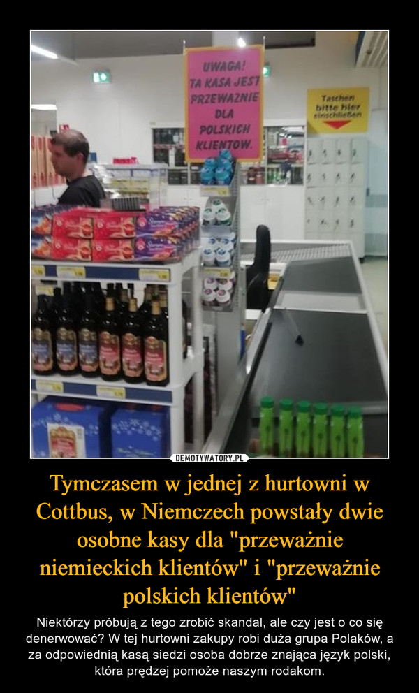 Tymczasem w jednej z hurtowni w Cottbus, w Niemczech powstały dwie osobne kasy dla "przeważnie niemieckich klientów" i "przeważnie polskich klientów" – Niektórzy próbują z tego zrobić skandal, ale czy jest o co się denerwować? W tej hurtowni zakupy robi duża grupa Polaków, a za odpowiednią kasą siedzi osoba dobrze znająca język polski, która prędzej pomoże naszym rodakom. 