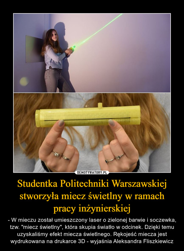 Studentka Politechniki Warszawskiej stworzyła miecz świetlny w ramach pracy inżynierskiej – - W mieczu został umieszczony laser o zielonej barwie i soczewka, tzw. "miecz świetlny", która skupia światło w odcinek. Dzięki temu uzyskaliśmy efekt miecza świetlnego. Rękojeść miecza jest wydrukowana na drukarce 3D - wyjaśnia Aleksandra Fliszkiewicz 