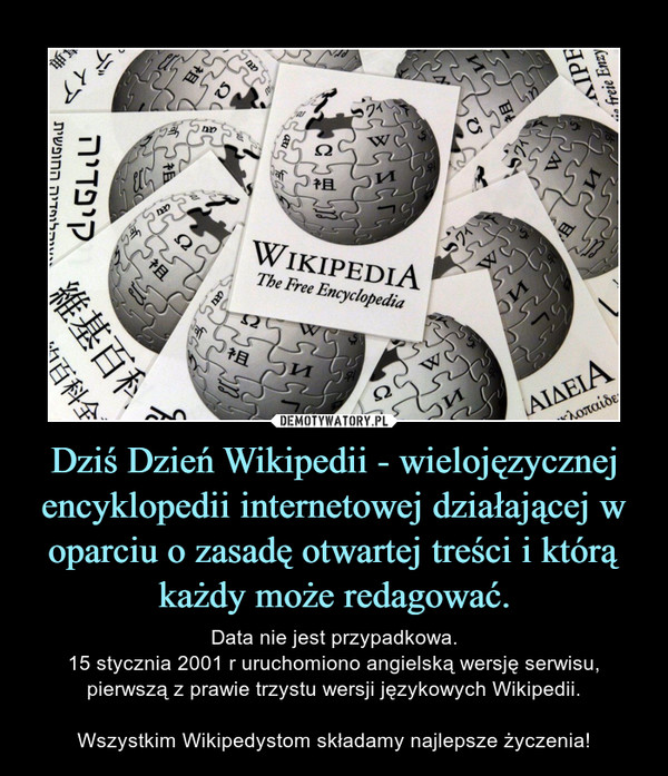 Dziś Dzień Wikipedii - wielojęzycznej encyklopedii internetowej działającej w oparciu o zasadę otwartej treści i którą każdy może redagować. – Data nie jest przypadkowa.15 stycznia 2001 r uruchomiono angielską wersję serwisu, pierwszą z prawie trzystu wersji językowych Wikipedii.Wszystkim Wikipedystom składamy najlepsze życzenia! 