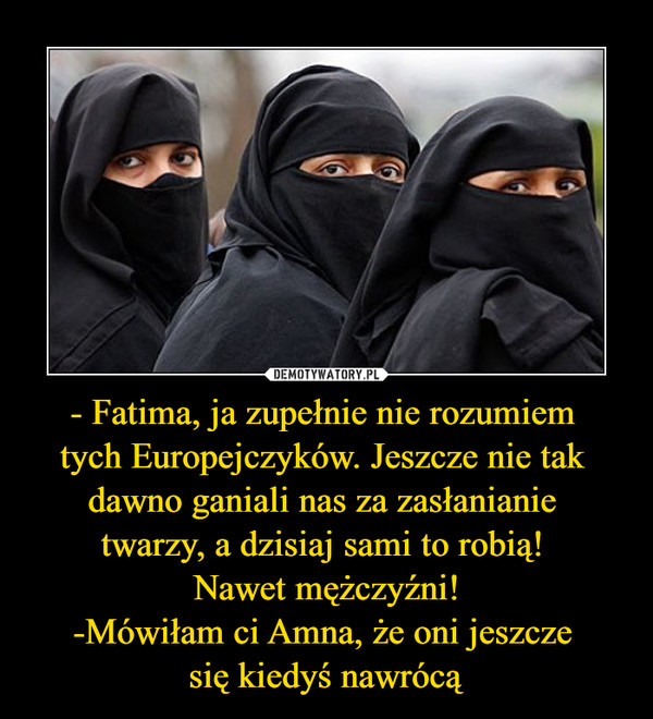 - Fatima, ja zupełnie nie rozumiem 
tych Europejczyków. Jeszcze nie tak 
dawno ganiali nas za zasłanianie 
twarzy, a dzisiaj sami to robią! 
Nawet mężczyźni!
-Mówiłam ci Amna, że oni jeszcze 
się kiedyś nawrócą