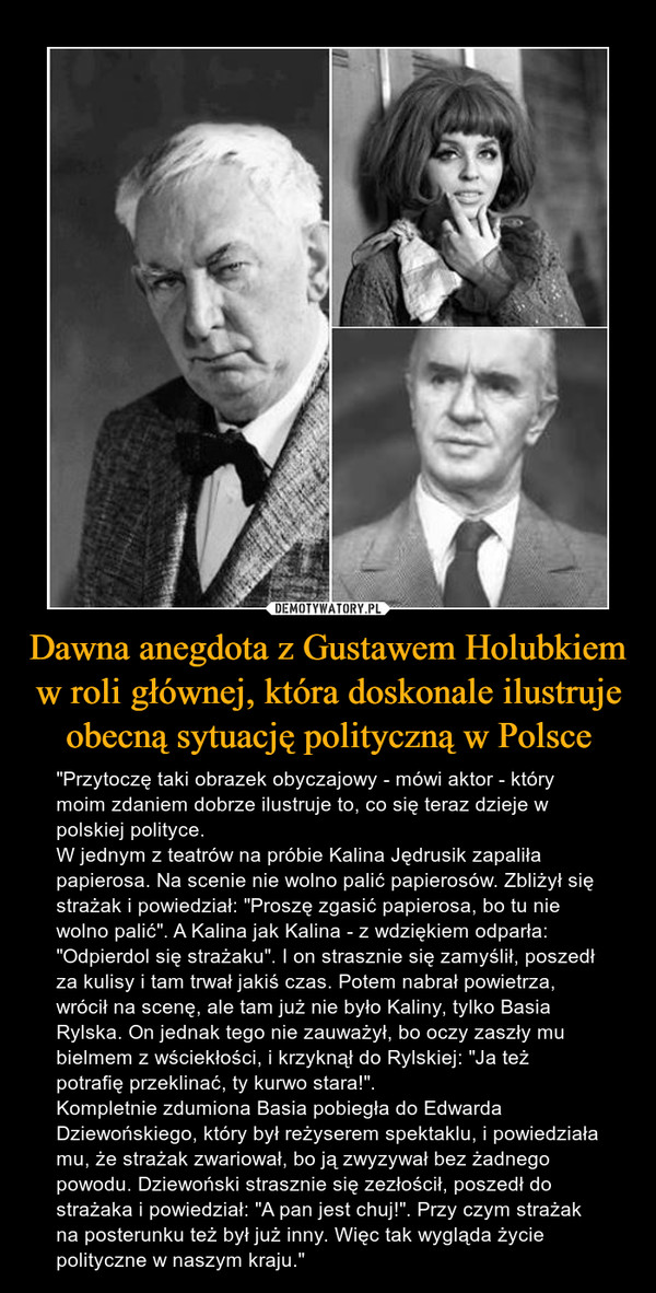 Dawna anegdota z Gustawem Holubkiem w roli głównej, która doskonale ilustruje obecną sytuację polityczną w Polsce – "Przytoczę taki obrazek obyczajowy - mówi aktor - który moim zdaniem dobrze ilustruje to, co się teraz dzieje w polskiej polityce.W jednym z teatrów na próbie Kalina Jędrusik zapaliła papierosa. Na scenie nie wolno palić papierosów. Zbliżył się strażak i powiedział: "Proszę zgasić papierosa, bo tu nie wolno palić". A Kalina jak Kalina - z wdziękiem odparła: "Odpierdol się strażaku". I on strasznie się zamyślił, poszedł za kulisy i tam trwał jakiś czas. Potem nabrał powietrza, wrócił na scenę, ale tam już nie było Kaliny, tylko Basia Rylska. On jednak tego nie zauważył, bo oczy zaszły mu bielmem z wściekłości, i krzyknął do Rylskiej: "Ja też potrafię przeklinać, ty kurwo stara!".Kompletnie zdumiona Basia pobiegła do Edwarda Dziewońskiego, który był reżyserem spektaklu, i powiedziała mu, że strażak zwariował, bo ją zwyzywał bez żadnego powodu. Dziewoński strasznie się zezłościł, poszedł do strażaka i powiedział: "A pan jest chuj!". Przy czym strażak na posterunku też był już inny. Więc tak wygląda życie polityczne w naszym kraju." 