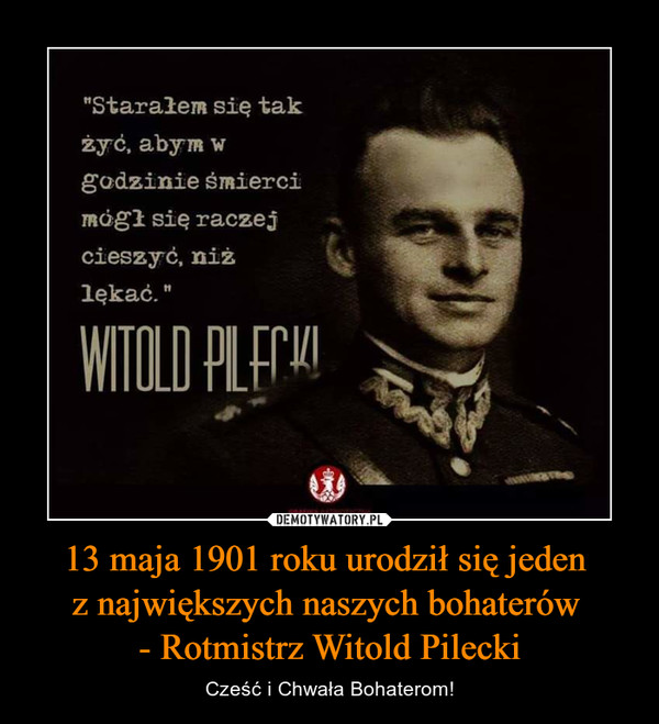 13 maja 1901 roku urodził się jeden z największych naszych bohaterów - Rotmistrz Witold Pilecki – Cześć i Chwała Bohaterom! "Starałem się tak żyć, abym w godzinie śmierci mógł się raczej cieszyć, niż lękać" WITOLD PILECKI
