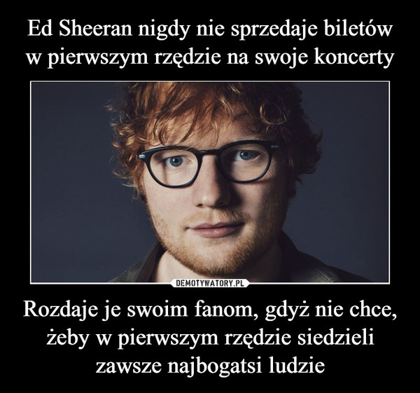 Ed Sheeran nigdy nie sprzedaje biletów w pierwszym rzędzie na swoje koncerty Rozdaje je swoim fanom, gdyż nie chce, żeby w pierwszym rzędzie siedzieli zawsze najbogatsi ludzie