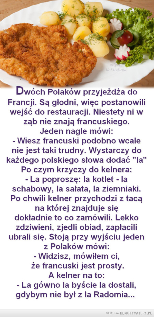 Francuski jest prosty –  edyla kuchniaDwóch Polaków przyjeżdża doFrancji. Są głodni, więc postanowiliwejść do restauracji. Niestety ni wząb nie znają francuskiego.Jeden nagle mówi:Wiesz francuski podobno wcalenie jest taki trudny. Wystarczy dokażdego polskiego słowa dodać "la"Po czym krzyczy do kelnera:- La poproszę: la kotlet - laschabowy, la sałata, la ziemniaki.Po chwili kelner przychodzi z tacąna której znajduje siędokładnie to co zamówili. Lekkozdziwieni, zjedli obiad, zapłaciliubrali się. Stoją przy wyjściu jedenz Polaków mówi:- Widzisz, mówiłem ci,że francuski jest prosty.A kelner na to:- La gówno la byście la dostali,gdybym nie był z la Radomia...