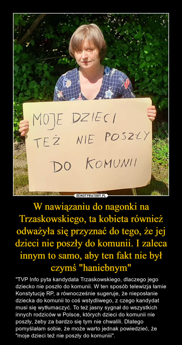 W nawiązaniu do nagonki na Trzaskowskiego, ta kobieta również odważyła się przyznać do tego, że jej dzieci nie poszły do komunii. I zaleca innym to samo, aby ten fakt nie był czymś "haniebnym" – "TVP Info pyta kandydata Trzaskowskiego, dlaczego jego dziecko nie poszło do komunii. W ten sposób telewizja łamie Konstytucję RP, a równocześnie sugeruje, że nieposłanie dziecka do komunii to coś wstydliwego, z czego kandydat musi się wytłumaczyć. To też jasny sygnał do wszystkich innych rodziców w Polsce, których dzieci do komunii nie poszły, żeby za bardzo się tym nie chwalili. Dlatego pomyślałam sobie, że może warto jednak powiedzieć, że "moje dzieci też nie poszły do komuniii". 