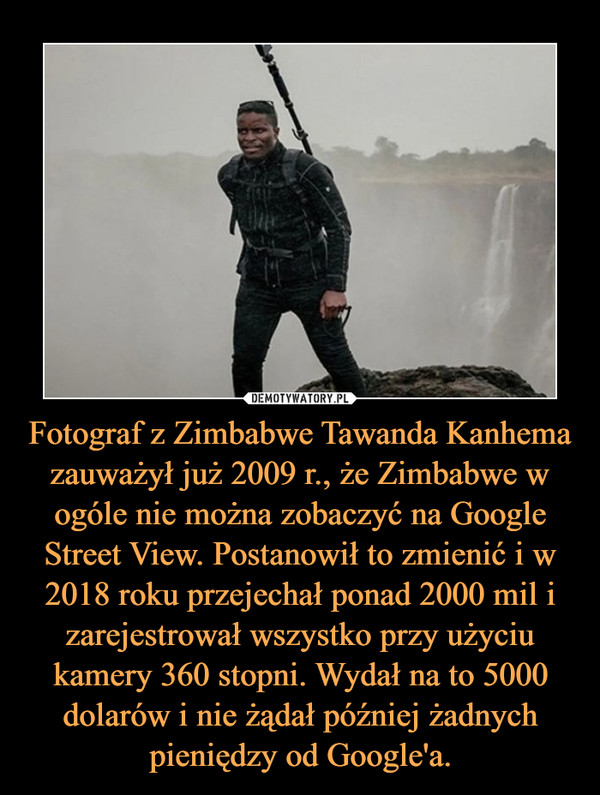 Fotograf z Zimbabwe Tawanda Kanhema zauważył już 2009 r., że Zimbabwe w ogóle nie można zobaczyć na Google Street View. Postanowił to zmienić i w 2018 roku przejechał ponad 2000 mil i zarejestrował wszystko przy użyciu kamery 360 stopni. Wydał na to 5000 dolarów i nie żądał później żadnych pieniędzy od Google'a. –  