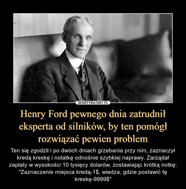 Henry Ford pewnego dnia zatrudnił eksperta od silników, by ten pomógł rozwiązać pewien problem – Ten się zgodził i po dwóch dniach grzebania przy nim, zaznaczył kredą kreskę i notatkę odnośnie szybkiej naprawy. Zarządał zapłaty w wysokości 10 tysięcy dolarów, zostawiając krótką notkę: "Zaznaczenie miejsca kredą-1$, wiedza, gdzie postawić tę kreskę-9999$" 