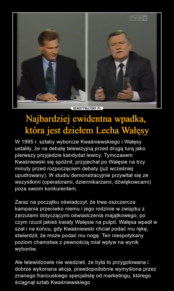 Najbardziej ewidentna wpadka, która jest dziełem Lecha Wałęsy – W 1995 r. sztaby wyborcze Kwaśniewskiego i Wałęsy ustaliły, że na debatę telewizyjną przed drugą turą jako pierwszy przyjedzie kandydat lewicy. Tymczasem Kwaśniewski się spóźnił, przyjechał po Wałęsie na trzy minuty przed rozpoczęciem debaty (już wcześniej upudrowany). W studiu demonstracyjnie przywitał się ze wszystkimi (operatorami, dziennikarzami, dźwiękowcami) poza swoim konkurentem. Zaraz na początku oświadczył, że trwa oszczercza kampania przeciwko niemu i jego rodzinie w związku z zarzutami dotyczącymi oświadczenia majątkowego, po czym rzucił jakieś kwiaty Wałęsie na pulpit. Wałęsa wpadł w szał i na końcu, gdy Kwaśniewski chciał podać mu rękę, stwierdził, że może podać mu nogę. Ten niespotykany poziom chamstwa z pewnością miał wpływ na wynik wyborów.Ale telewidzowie nie wiedzieli, że była to przygotowana i dobrze wykonana akcja, prawdopodobnie wymyślona przez znanego francuskiego specjalistę od marketingu, którego ściągnął sztab Kwaśniewskiego 