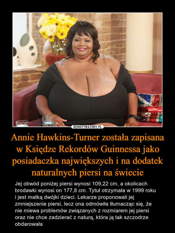 Annie Hawkins-Turner została zapisana w Księdze Rekordów Guinnessa jako posiadaczka największych i na dodatek naturalnych piersi na świecie – Jej obwód poniżej piersi wynosi 109,22 cm, a okolicach brodawki wynosi on 177,8 cm. Tytuł otrzymała w 1999 roku i jest matką dwójki dzieci. Lekarze proponowali jej zmniejszenie piersi, lecz ona odmówiła tłumacząc się, że nie miewa problemów związanych z rozmiarem jej piersi oraz nie chce zadzierać z naturą, która ją tak szczodrze obdarowała 