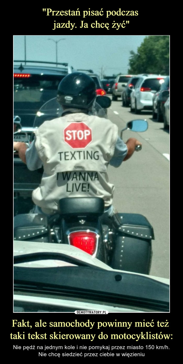 Fakt, ale samochody powinny mieć też taki tekst skierowany do motocyklistów: – Nie pędź na jednym kole i nie pomykaj przez miasto 150 km/h.Nie chcę siedzieć przez ciebie w więzieniu STOP Texting I wanna live!