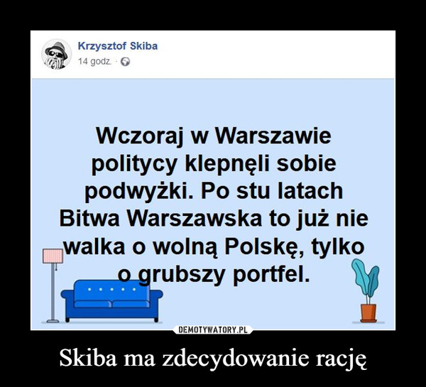Skiba ma zdecydowanie rację –  Krzysztof SkibaWczoraj w Warszawiepolitycy klepnęli sobiepodwyżki. Po stu latachBitwa Warszawska to już niewalka o wolną Polskę, tylkoo_grubszy portfel.
