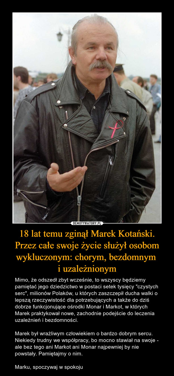 18 lat temu zginął Marek Kotański. Przez całe swoje życie służył osobom wykluczonym: chorym, bezdomnym i uzależnionym – Mimo, że odszedł zbyt wcześnie, to wszyscy będziemy pamiętać jego dziedzictwo w postaci setek tysięcy "czystych serc", milionów Polaków, u których zaszczepił ducha walki o lepszą rzeczywistość dla potrzebujących a także do dziś dobrze funkcjonujące ośrodki Monar i Markot, w których Marek praktykował nowe, zachodnie podejście do leczenia uzależnień i bezdomności.Marek był wrażliwym człowiekiem o bardzo dobrym sercu. Niekiedy trudny we współpracy, bo mocno stawiał na swoje - ale bez tego ani Markot ani Monar najpewniej by nie powstały. Pamiętajmy o nim.Marku, spoczywaj w spokoju 