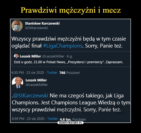  –  Stanisław Karczewski@St KarczewskiWszyscy prawdziwi mężczyźni będą w tym czasieoglądać finał #LigaChampions. Sorry, Panie też.Leszek Miller @LeszekMiller ■ 6 g.Dziś o godz. 21.00 w Polsat News, „Prezydenci i premierzy". Zapraszam.4:30 PM ■ 23 sie 2020 ■ Twitter 766 Polubień/     \ Leszek MillerC| @LeszekMiller.@StKarczewski Nie ma czegoś takiego, jak LigaChampions. Jest Champions League. Wiedzą o tymwszyscy prawdziwi mężczyźni. Sorry, Panie też.