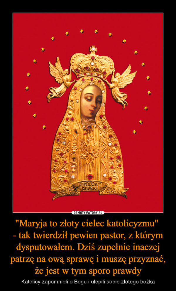 "Maryja to złoty cielec katolicyzmu" 
- tak twierdził pewien pastor, z którym dysputowałem. Dziś zupełnie inaczej patrzę na ową sprawę i muszę przyznać, że jest w tym sporo prawdy
