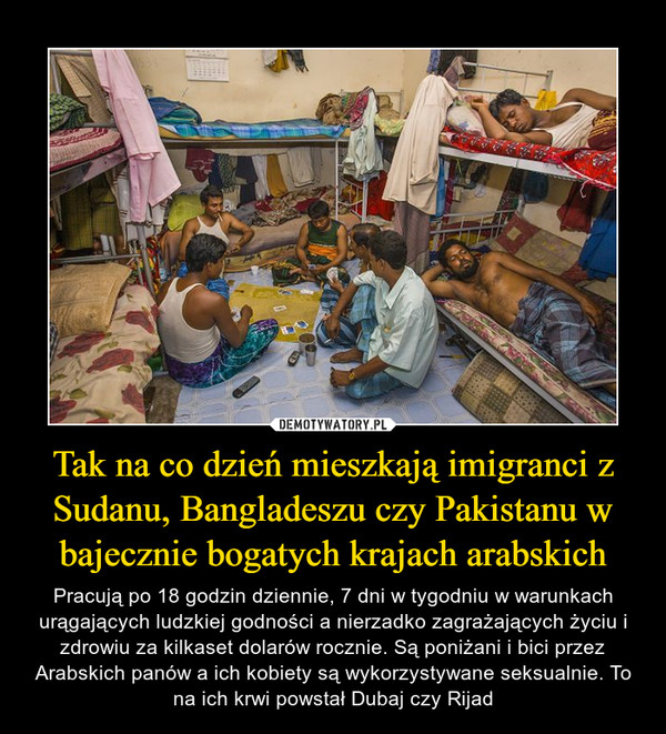 Tak na co dzień mieszkają imigranci z Sudanu, Bangladeszu czy Pakistanu w bajecznie bogatych krajach arabskich – Pracują po 18 godzin dziennie, 7 dni w tygodniu w warunkach urągających ludzkiej godności a nierzadko zagrażających życiu i zdrowiu za kilkaset dolarów rocznie. Są poniżani i bici przez Arabskich panów a ich kobiety są wykorzystywane seksualnie. To na ich krwi powstał Dubaj czy Rijad 