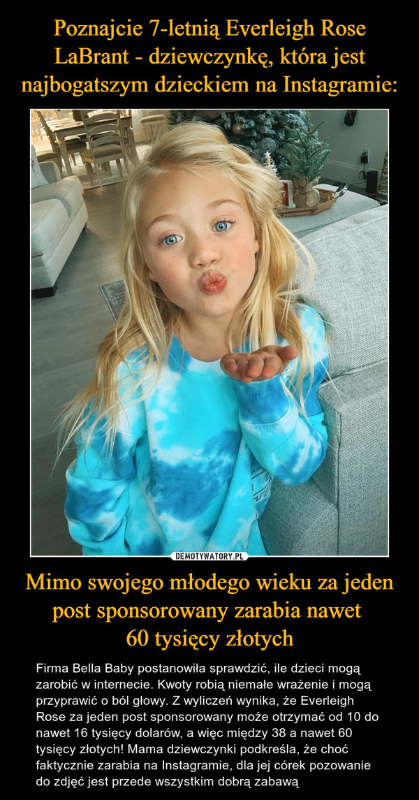 Mimo swojego młodego wieku za jeden post sponsorowany zarabia nawet 60 tysięcy złotych – Firma Bella Baby postanowiła sprawdzić, ile dzieci mogą zarobić w internecie. Kwoty robią niemałe wrażenie i mogą przyprawić o ból głowy. Z wyliczeń wynika, że Everleigh Rose za jeden post sponsorowany może otrzymać od 10 do nawet 16 tysięcy dolarów, a więc między 38 a nawet 60 tysięcy złotych! Mama dziewczynki podkreśla, że choć faktycznie zarabia na Instagramie, dla jej córek pozowanie do zdjęć jest przede wszystkim dobrą zabawą 