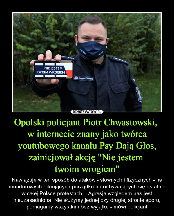 Opolski policjant Piotr Chwastowski, 
w internecie znany jako twórca youtubowego kanału Psy Dają Głos, zainicjował akcję "Nie jestem 
twoim wrogiem"