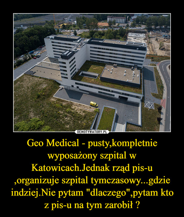 Geo Medical - pusty,kompletnie wyposażony szpital w Katowicach.Jednak rząd pis-u ,organizuje szpital tymczasowy...gdzie indziej.Nie pytam "dlaczego",pytam kto z pis-u na tym zarobił ? –  