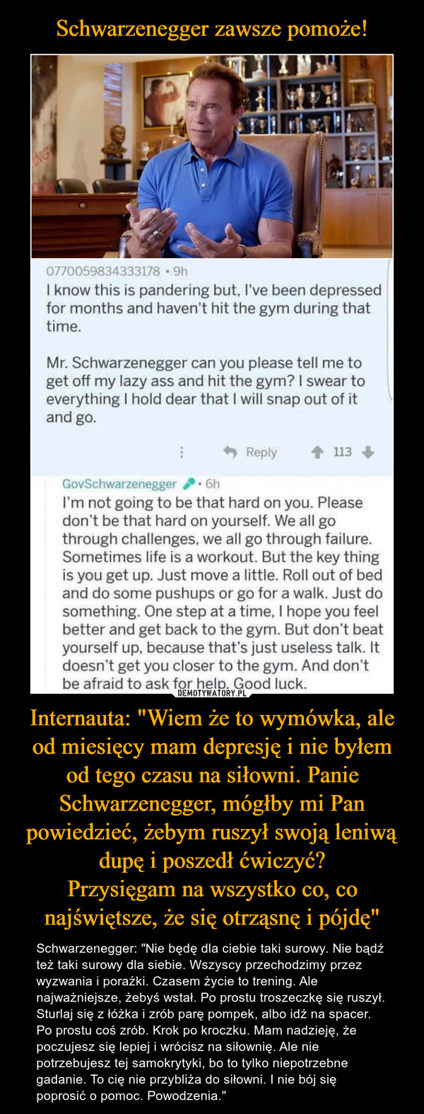 Internauta: "Wiem że to wymówka, ale od miesięcy mam depresję i nie byłem od tego czasu na siłowni. Panie Schwarzenegger, mógłby mi Pan powiedzieć, żebym ruszył swoją leniwą dupę i poszedł ćwiczyć?Przysięgam na wszystko co, co najświętsze, że się otrząsnę i pójdę" – Schwarzenegger: "Nie będę dla ciebie taki surowy. Nie bądź też taki surowy dla siebie. Wszyscy przechodzimy przez wyzwania i porażki. Czasem życie to trening. Ale najważniejsze, żebyś wstał. Po prostu troszeczkę się ruszył. Sturlaj się z łóżka i zrób parę pompek, albo idź na spacer. Po prostu coś zrób. Krok po kroczku. Mam nadzieję, że poczujesz się lepiej i wrócisz na siłownię. Ale nie potrzebujesz tej samokrytyki, bo to tylko niepotrzebne gadanie. To cię nie przybliża do siłowni. I nie bój się poprosić o pomoc. Powodzenia." NG0770059834333178 • 9hI know this is pandering but, l've been depressedfor months and haven't hit the gym during thattime.Mr. Schwarzenegger can you please tell me toget off my lazy ass and hit the gym? I swear toeverything I hold dear that I will snap out of itand go.Reply113GovSchwarzenegger6hI'm not going to be that hard on you. Pleasedon't be that hard on yourself. We all gothrough challenges, we all go through failure.Sometimes life is a workout. But the key thingis you get up. Just move a little. Roll out of bedand do some pushups or go for a walk. Just dosomething. One step at a time, I hope you feelbetter and get back to the gym. But don't beatyourself up, because that's just useless talk. Itdoesn't get you closer to the gym. And don'tbe afraid to ask for help. Good luck.