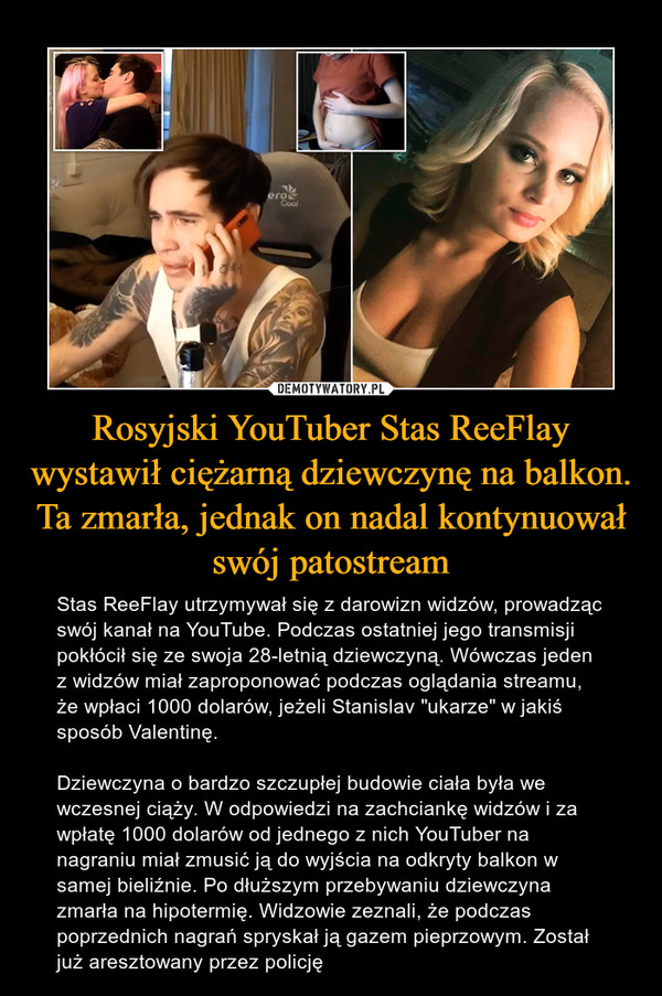 Rosyjski YouTuber Stas ReeFlay wystawił ciężarną dziewczynę na balkon. Ta zmarła, jednak on nadal kontynuował swój patostream – Stas ReeFlay utrzymywał się z darowizn widzów, prowadząc swój kanał na YouTube. Podczas ostatniej jego transmisji pokłócił się ze swoja 28-letnią dziewczyną. Wówczas jeden z widzów miał zaproponować podczas oglądania streamu, że wpłaci 1000 dolarów, jeżeli Stanislav "ukarze" w jakiś sposób Valentinę.Dziewczyna o bardzo szczupłej budowie ciała była we wczesnej ciąży. W odpowiedzi na zachciankę widzów i za wpłatę 1000 dolarów od jednego z nich YouTuber na nagraniu miał zmusić ją do wyjścia na odkryty balkon w samej bieliźnie. Po dłuższym przebywaniu dziewczyna zmarła na hipotermię. Widzowie zeznali, że podczas poprzednich nagrań spryskał ją gazem pieprzowym. Został już aresztowany przez policję 