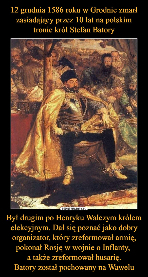 Był drugim po Henryku Walezym królem elekcyjnym. Dał się poznać jako dobry organizator, który zreformował armię, pokonał Rosję w wojnie o Inflanty, a także zreformował husarię.Batory został pochowany na Wawelu –  