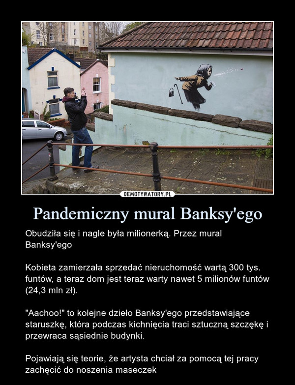 Pandemiczny mural Banksy'ego – Obudziła się i nagle była milionerką. Przez mural Banksy'egoKobieta zamierzała sprzedać nieruchomość wartą 300 tys. funtów, a teraz dom jest teraz warty nawet 5 milionów funtów (24,3 mln zł)."Aachoo!" to kolejne dzieło Banksy'ego przedstawiające staruszkę, która podczas kichnięcia traci sztuczną szczękę i przewraca sąsiednie budynki.Pojawiają się teorie, że artysta chciał za pomocą tej pracy zachęcić do noszenia maseczek 