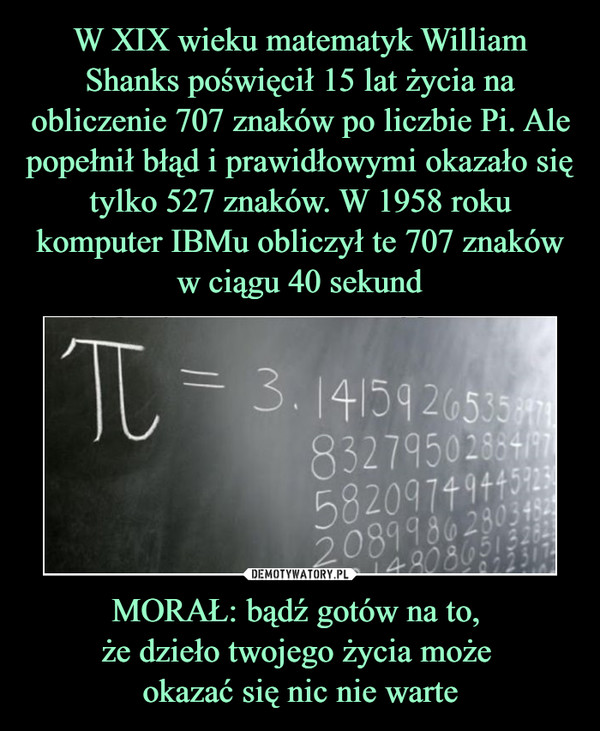 W XIX wieku matematyk William Shanks poświęcił 15 lat życia na obliczenie 707 znaków po liczbie Pi. Ale popełnił błąd i prawidłowymi okazało się tylko 527 znaków. W 1958 roku komputer IBMu obliczył te 707 znaków w ciągu 40 sekund MORAŁ: bądź gotów na to, 
że dzieło twojego życia może 
okazać się nic nie warte