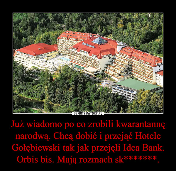 Już wiadomo po co zrobili kwarantannę narodwą. Chcą dobić i przejąć Hotele Gołębiewski tak jak przejęli Idea Bank. Orbis bis. Mają rozmach sk*******.
