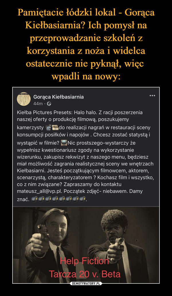  –  CA KIELBASIAGorąca Kiełbasiarnia44m ·Kiełba Pictures Presets: Halo halo. Z racji poszerzenianaszej oferty o produkcję filmową, poszukujemykamerzysty do realizacji nagrań w restauracji scenykonsumpcji posiłków i napojów . Chcesz zostać statystą iwystąpić w filmie?wypełnisz kwestionariusz zgody na wykorzystaniewizerunku, zakupisz rekwizyt z naszego menu, będzieszmiał możliwość zagrania realistycznej sceny we wnętrzachKiełbasiarni. Jesteś początkującym filmowcem, aktorem,scenarzystą, charakteryzatorem ? Kochasz film i wszystko,co z nim związane? Zapraszamy do kontaktumateusz_all@vp.pl. Początek zdjęć- niebawem. DamyNic prostszego-wystarczy żeznać. 0000.FictionHelpTarcza 20 v. Beta