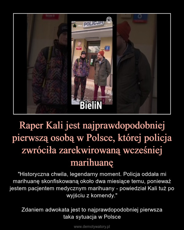 Raper Kali jest najprawdopodobniej pierwszą osobą w Polsce, której policja zwróciła zarekwirowaną wcześniej marihuanę – "Historyczna chwila, legendarny moment. Policja oddała mi marihuanę skonfiskowaną około dwa miesiące temu, ponieważ jestem pacjentem medycznym marihuany - powiedział Kali tuż po wyjściu z komendy."Zdaniem adwokata jest to najprawdopodobniej pierwszataka sytuacja w Polsce 