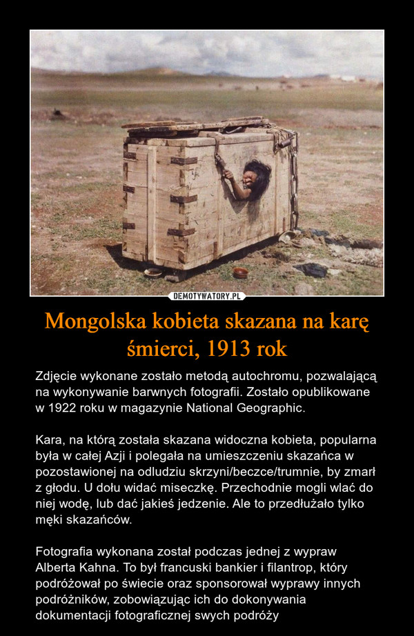Mongolska kobieta skazana na karę śmierci, 1913 rok – Zdjęcie wykonane zostało metodą autochromu, pozwalającą na wykonywanie barwnych fotografii. Zostało opublikowane w 1922 roku w magazynie National Geographic.Kara, na którą została skazana widoczna kobieta, popularna była w całej Azji i polegała na umieszczeniu skazańca w pozostawionej na odludziu skrzyni/beczce/trumnie, by zmarł z głodu. U dołu widać miseczkę. Przechodnie mogli wlać do niej wodę, lub dać jakieś jedzenie. Ale to przedłużało tylko męki skazańców.Fotografia wykonana został podczas jednej z wypraw Alberta Kahna. To był francuski bankier i filantrop, który podróżował po świecie oraz sponsorował wyprawy innych podróżników, zobowiązując ich do dokonywania dokumentacji fotograficznej swych podróży 