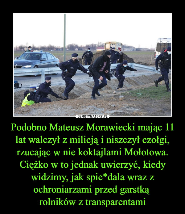 Podobno Mateusz Morawiecki mając 11 lat walczył z milicją i niszczył czołgi, rzucając w nie koktajlami Mołotowa. Ciężko w to jednak uwierzyć, kiedy widzimy, jak spie*dala wraz z ochroniarzami przed garstką 
rolników z transparentami