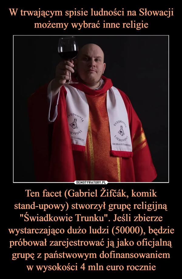 Ten facet (Gabriel Žifčák, komik stand-upowy) stworzył grupę religijną "Świadkowie Trunku". Jeśli zbierze wystarczająco dużo ludzi (50000), będzie próbował zarejestrować ją jako oficjalną grupę z państwowym dofinansowaniem w wysokości 4 mln euro rocznie –  