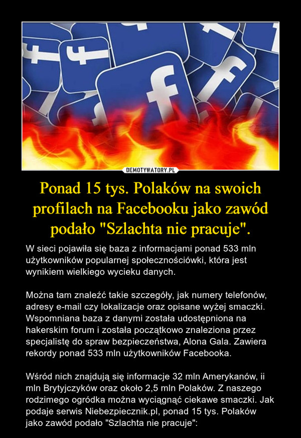Ponad 15 tys. Polaków na swoich profilach na Facebooku jako zawód podało "Szlachta nie pracuje". – W sieci pojawiła się baza z informacjami ponad 533 mln użytkowników popularnej społecznościówki, która jest wynikiem wielkiego wycieku danych. Można tam znaleźć takie szczegóły, jak numery telefonów, adresy e-mail czy lokalizacje oraz opisane wyżej smaczki. Wspomniana baza z danymi została udostępniona na hakerskim forum i została początkowo znaleziona przez specjalistę do spraw bezpieczeństwa, Alona Gala. Zawiera rekordy ponad 533 mln użytkowników Facebooka. Wśród nich znajdują się informacje 32 mln Amerykanów, ii mln Brytyjczyków oraz około 2,5 mln Polaków. Z naszego rodzimego ogródka można wyciągnąć ciekawe smaczki. Jak podaje serwis Niebezpiecznik.pl, ponad 15 tys. Polaków jako zawód podało "Szlachta nie pracuje": 