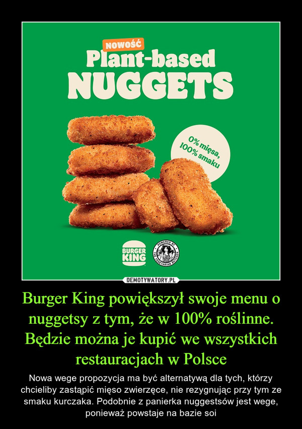 Burger King powiększył swoje menu o nuggetsy z tym, że w 100% roślinne. Będzie można je kupić we wszystkich restauracjach w Polsce – Nowa wege propozycja ma być alternatywą dla tych, którzy chcieliby zastąpić mięso zwierzęce, nie rezygnując przy tym ze smaku kurczaka. Podobnie z panierka nuggestsów jest wege, ponieważ powstaje na bazie soi 