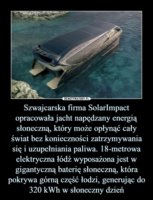 Szwajcarska firma SolarImpact opracowała jacht napędzany energią słoneczną, który może opłynąć cały świat bez konieczności zatrzymywania się i uzupełniania paliwa. 18-metrowa elektryczna łódź wyposażona jest w gigantyczną baterię słoneczną, która pokrywa górną część łodzi, generując do 320 kWh w słoneczny dzień –  