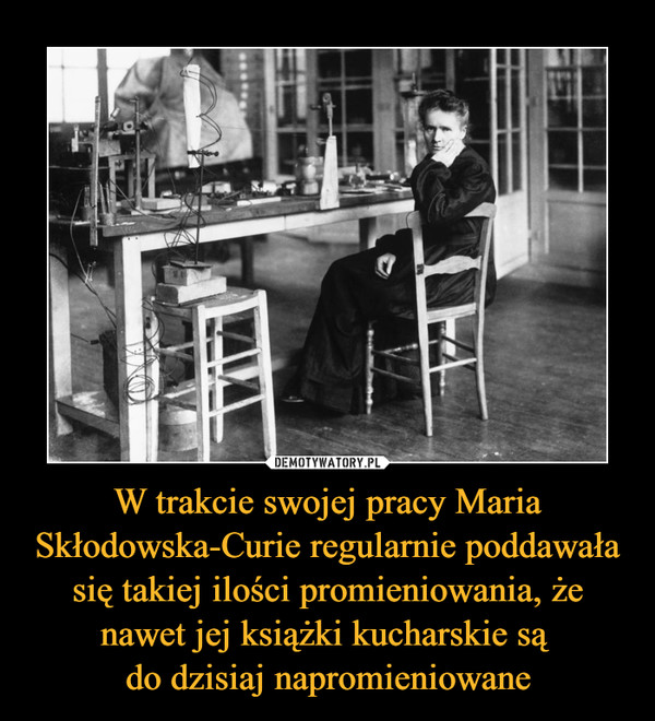 W trakcie swojej pracy Maria Skłodowska-Curie regularnie poddawała się takiej ilości promieniowania, że nawet jej książki kucharskie są 
do dzisiaj napromieniowane