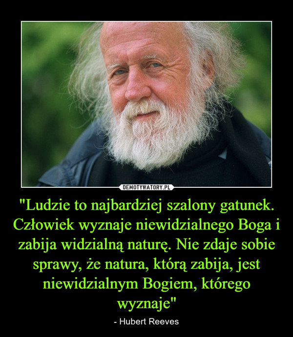 "Ludzie to najbardziej szalony gatunek. Człowiek wyznaje niewidzialnego Boga i zabija widzialną naturę. Nie zdaje sobie sprawy, że natura, którą zabija, jest niewidzialnym Bogiem, którego wyznaje" – - Hubert Reeves 