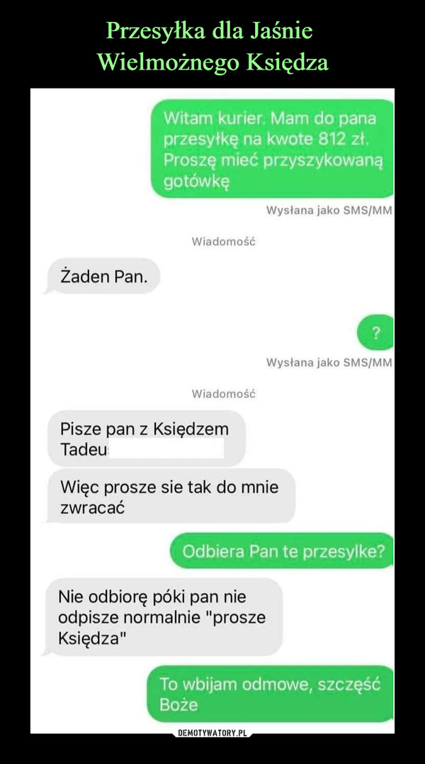  –  Witam kurier. Mam do panaprzesyłkę na kwotę 812 zł.Proszę mieć przyszykowanągotówkęWysłana jako SMS/MMWiadomośćŻaden Pan.Wysłana jako SMS/MMWiadomośćPisze pan z KsiędzemTadeuWięc proszę sie tak do mniezwracaćOdbiera Pan te przesyłkę?Nie odbiorę póki pan nieodpisze normalnie "proszęKsiędza"To wbijam odmowę, szczęśćBoże