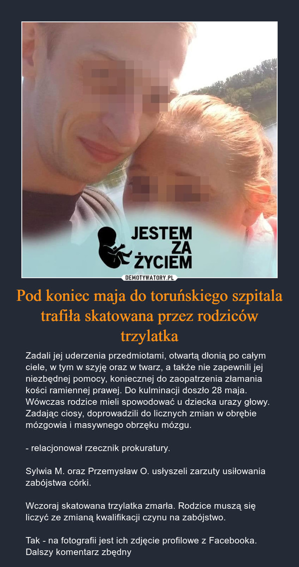 Pod koniec maja do toruńskiego szpitala trafiła skatowana przez rodziców trzylatka – Zadali jej uderzenia przedmiotami, otwartą dłonią po całym ciele, w tym w szyję oraz w twarz, a także nie zapewnili jej niezbędnej pomocy, koniecznej do zaopatrzenia złamania kości ramiennej prawej. Do kulminacji doszło 28 maja. Wówczas rodzice mieli spowodować u dziecka urazy głowy. Zadając ciosy, doprowadzili do licznych zmian w obrębie mózgowia i masywnego obrzęku mózgu.- relacjonował rzecznik prokuratury.Sylwia M. oraz Przemysław O. usłyszeli zarzuty usiłowania zabójstwa córki.Wczoraj skatowana trzylatka zmarła. Rodzice muszą się liczyć ze zmianą kwalifikacji czynu na zabójstwo.Tak - na fotografii jest ich zdjęcie profilowe z Facebooka. Dalszy komentarz zbędny 