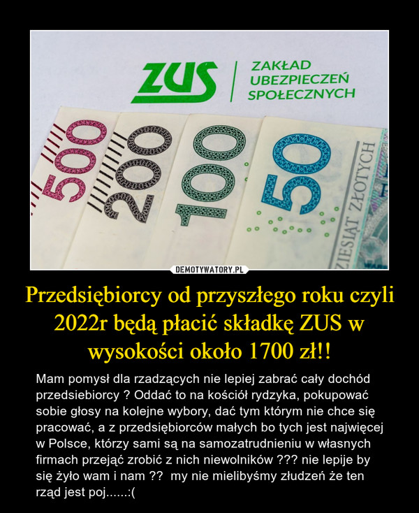 Przedsiębiorcy od przyszłego roku czyli 2022r będą płacić składkę ZUS w wysokości około 1700 zł!! – Mam pomysł dla rzadzących nie lepiej zabrać cały dochód przedsiebiorcy ? Oddać to na kościół rydzyka, pokupować sobie głosy na kolejne wybory, dać tym którym nie chce się pracować, a z przedsiębiorców małych bo tych jest najwięcej w Polsce, którzy sami są na samozatrudnieniu w własnych firmach przejąć zrobić z nich niewolników ??? nie lepije by się żyło wam i nam ??  my nie mielibyśmy złudzeń że ten rząd jest poj......:( 
