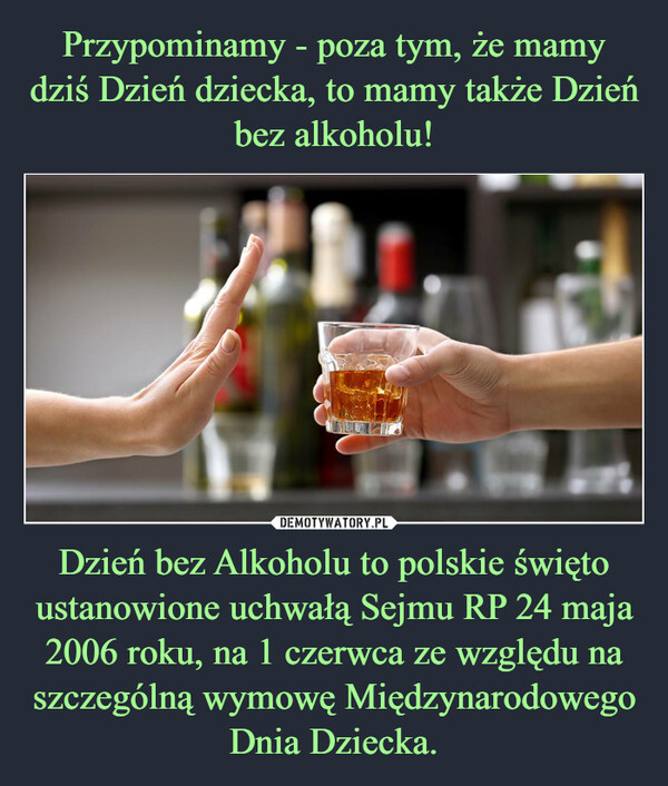 Przypominamy - poza tym, że mamy dziś Dzień dziecka, to mamy także Dzień bez alkoholu! Dzień bez Alkoholu to polskie święto ustanowione uchwałą Sejmu RP 24 maja 2006 roku, na 1 czerwca ze względu na szczególną wymowę Międzynarodowego Dnia Dziecka.