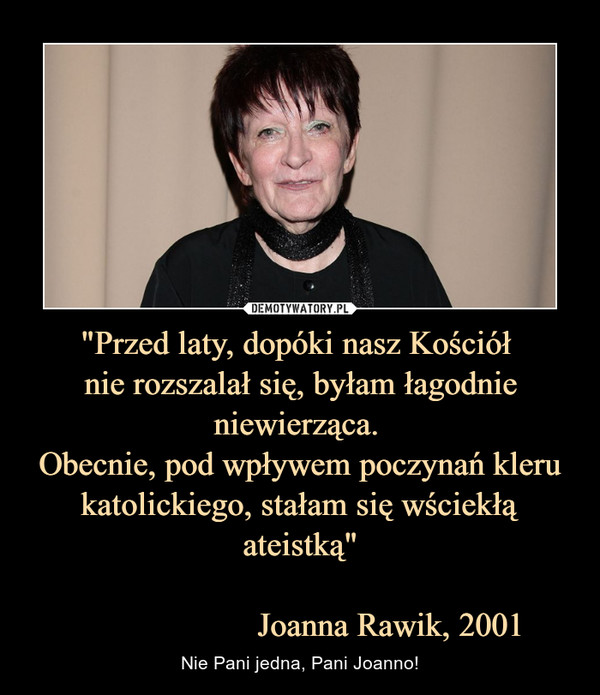 "Przed laty, dopóki nasz Kościół nie rozszalał się, byłam łagodnie niewierząca. Obecnie, pod wpływem poczynań kleru katolickiego, stałam się wściekłą ateistką"                     Joanna Rawik, 2001 – Nie Pani jedna, Pani Joanno! 