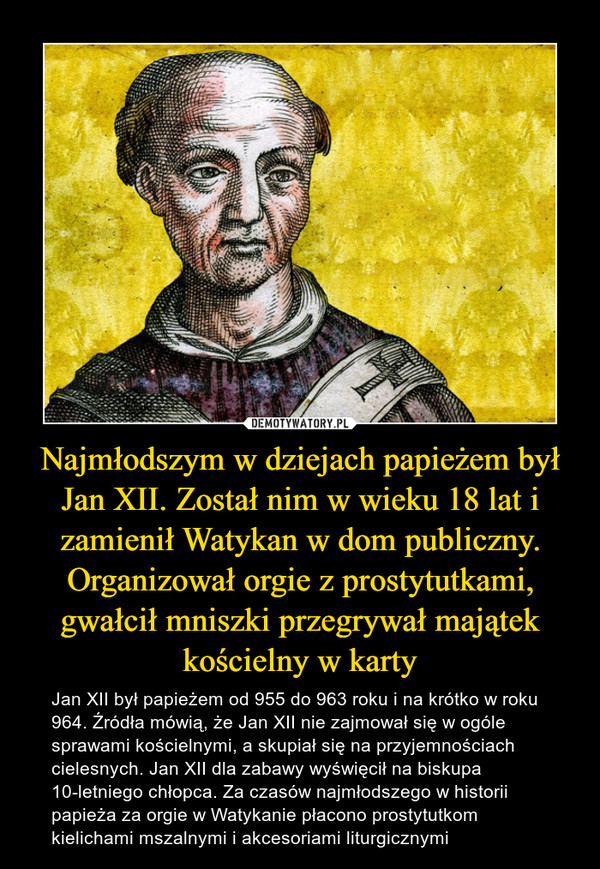 Najmłodszym w dziejach papieżem był Jan XII. Został nim w wieku 18 lat i zamienił Watykan w dom publiczny. Organizował orgie z prostytutkami, gwałcił mniszki przegrywał majątek kościelny w karty – Jan XII był papieżem od 955 do 963 roku i na krótko w roku 964. Źródła mówią, że Jan XII nie zajmował się w ogóle sprawami kościelnymi, a skupiał się na przyjemnościach cielesnych. Jan XII dla zabawy wyświęcił na biskupa 10-letniego chłopca. Za czasów najmłodszego w historii papieża za orgie w Watykanie płacono prostytutkom kielichami mszalnymi i akcesoriami liturgicznymi 
