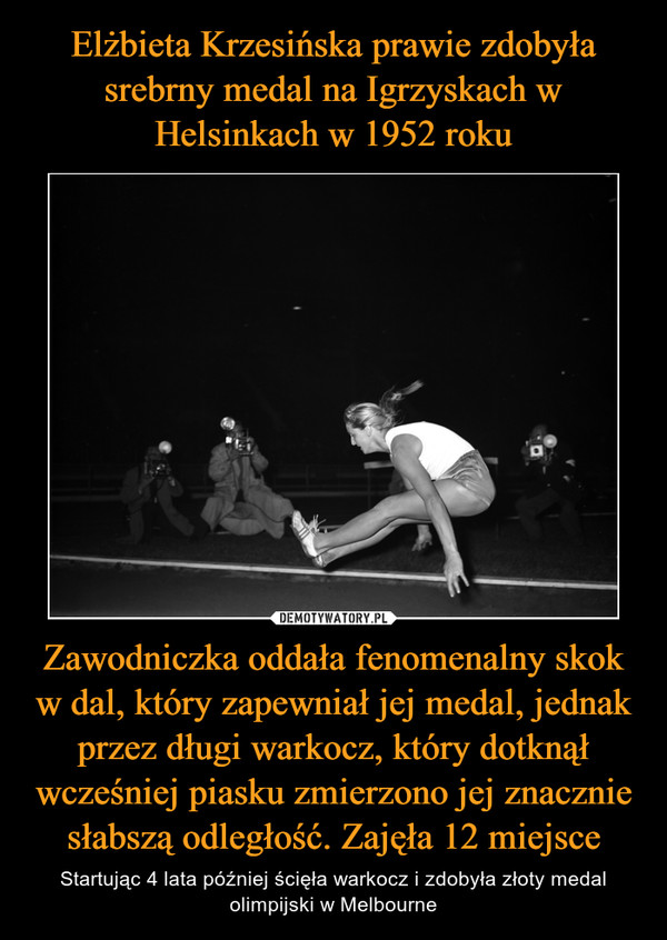 Elżbieta Krzesińska prawie zdobyła srebrny medal na Igrzyskach w Helsinkach w 1952 roku Zawodniczka oddała fenomenalny skok w dal, który zapewniał jej medal, jednak przez długi warkocz, który dotknął wcześniej piasku zmierzono jej znacznie słabszą odległość. Zajęła 12 miejsce