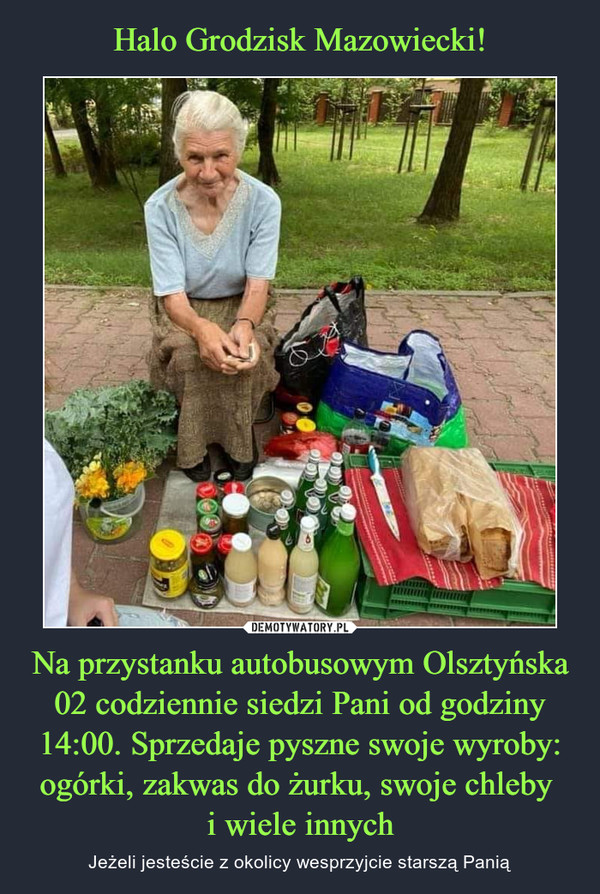 Halo Grodzisk Mazowiecki! Na przystanku autobusowym Olsztyńska 02 codziennie siedzi Pani od godziny 14:00. Sprzedaje pyszne swoje wyroby: ogórki, zakwas do żurku, swoje chleby 
i wiele innych
