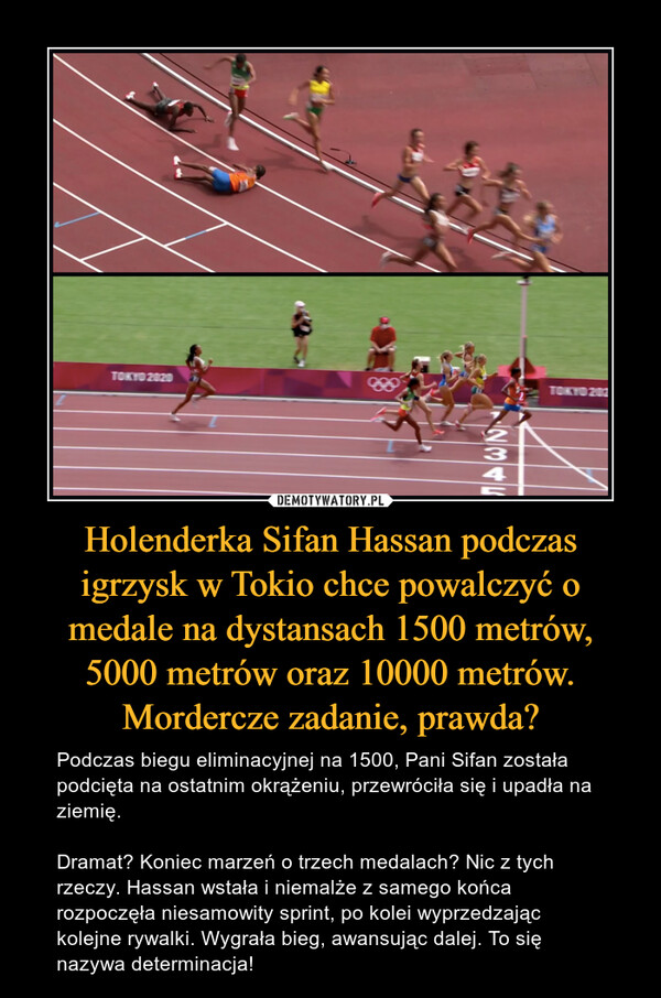 Holenderka Sifan Hassan podczas igrzysk w Tokio chce powalczyć o medale na dystansach 1500 metrów, 5000 metrów oraz 10000 metrów. Mordercze zadanie, prawda? – Podczas biegu eliminacyjnej na 1500, Pani Sifan została podcięta na ostatnim okrążeniu, przewróciła się i upadła na ziemię.Dramat? Koniec marzeń o trzech medalach? Nic z tych rzeczy. Hassan wstała i niemalże z samego końca rozpoczęła niesamowity sprint, po kolei wyprzedzając kolejne rywalki. Wygrała bieg, awansując dalej. To się nazywa determinacja! 