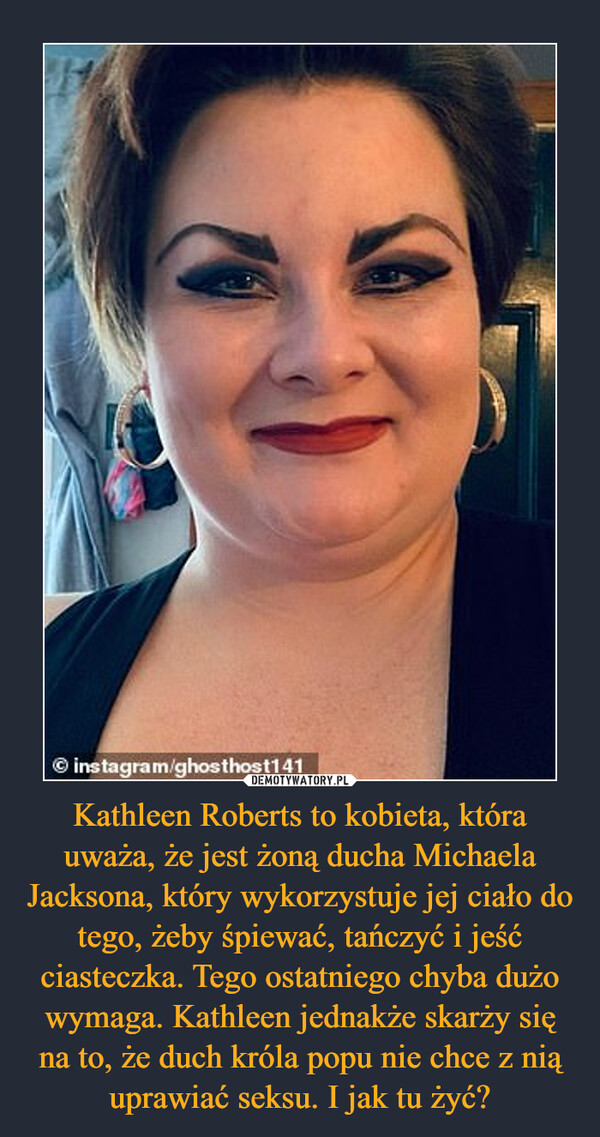 Kathleen Roberts to kobieta, która uważa, że jest żoną ducha Michaela Jacksona, który wykorzystuje jej ciało do tego, żeby śpiewać, tańczyć i jeść ciasteczka. Tego ostatniego chyba dużo wymaga. Kathleen jednakże skarży się na to, że duch króla popu nie chce z nią uprawiać seksu. I jak tu żyć? –  